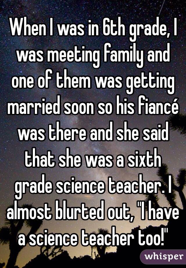 When I was in 6th grade, I was meeting family and one of them was getting married soon so his fiancé was there and she said that she was a sixth grade science teacher. I almost blurted out, "I have a science teacher too!"