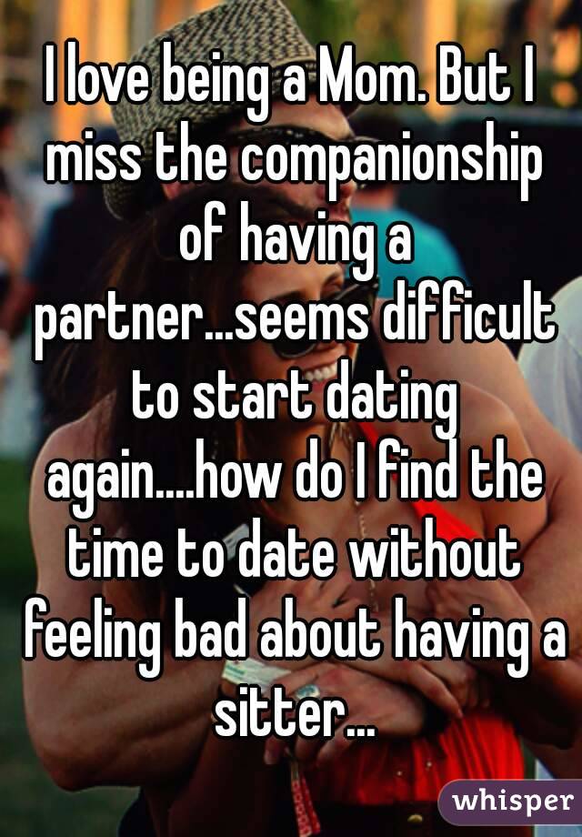 I love being a Mom. But I miss the companionship of having a partner...seems difficult to start dating again....how do I find the time to date without feeling bad about having a sitter...