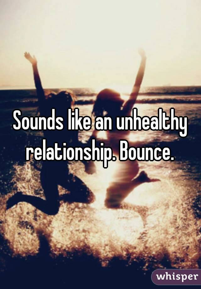 Sounds like an unhealthy relationship. Bounce. 