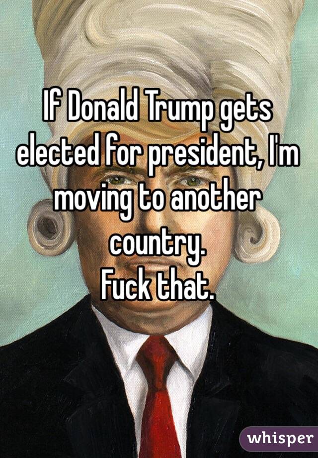 If Donald Trump gets elected for president, I'm moving to another country. 
Fuck that. 