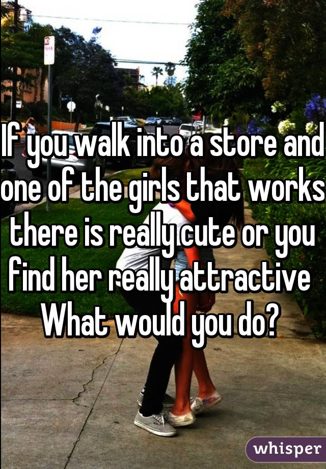 If you walk into a store and one of the girls that works there is really cute or you find her really attractive 
What would you do? 