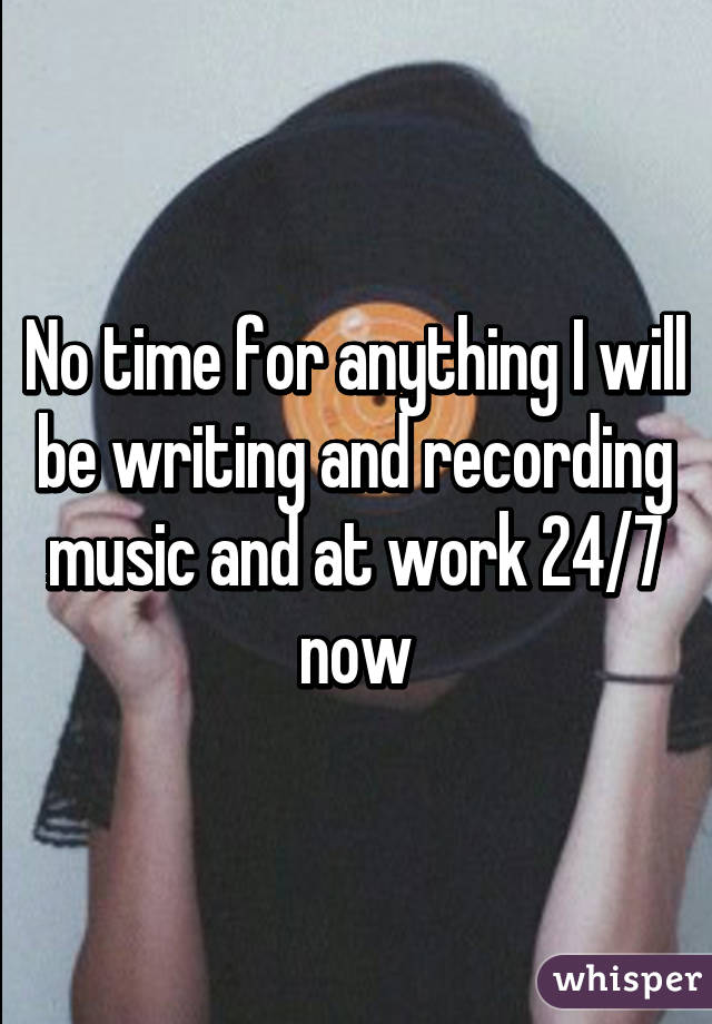 No time for anything I will be writing and recording music and at work 24/7 now