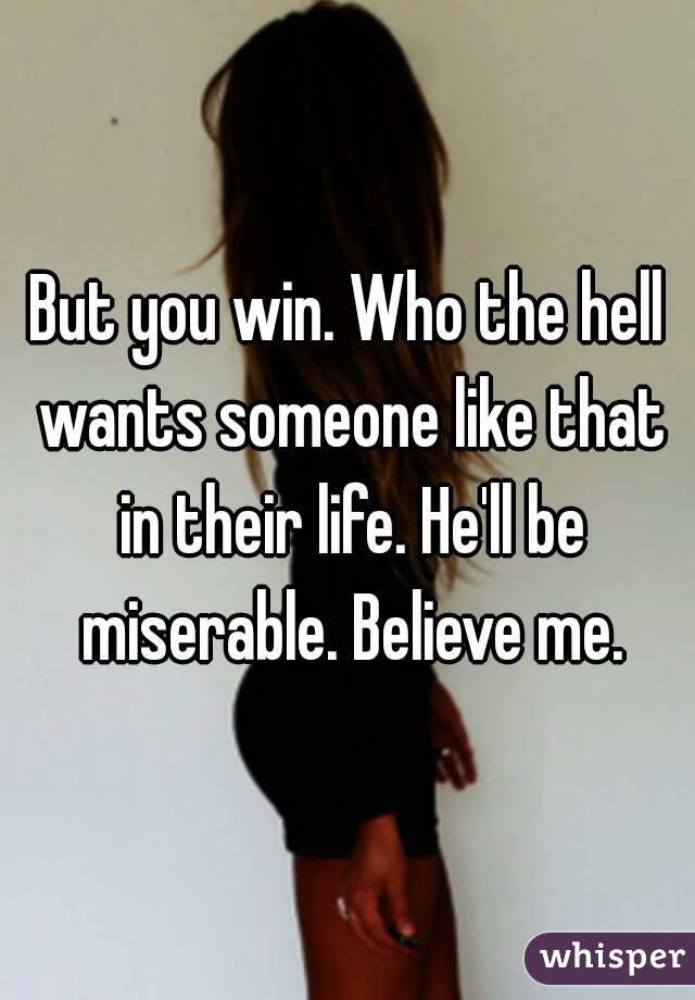 But you win. Who the hell wants someone like that in their life. He'll be miserable. Believe me.