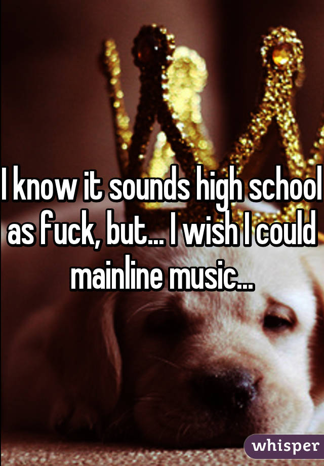 I know it sounds high school as fuck, but... I wish I could mainline music...