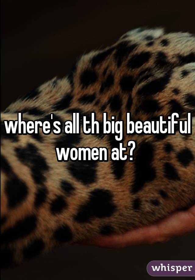 where's all th big beautiful women at? 