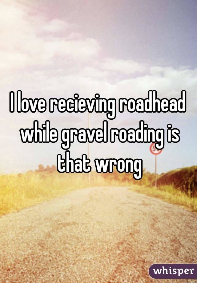 I love recieving roadhead while gravel roading is that wrong