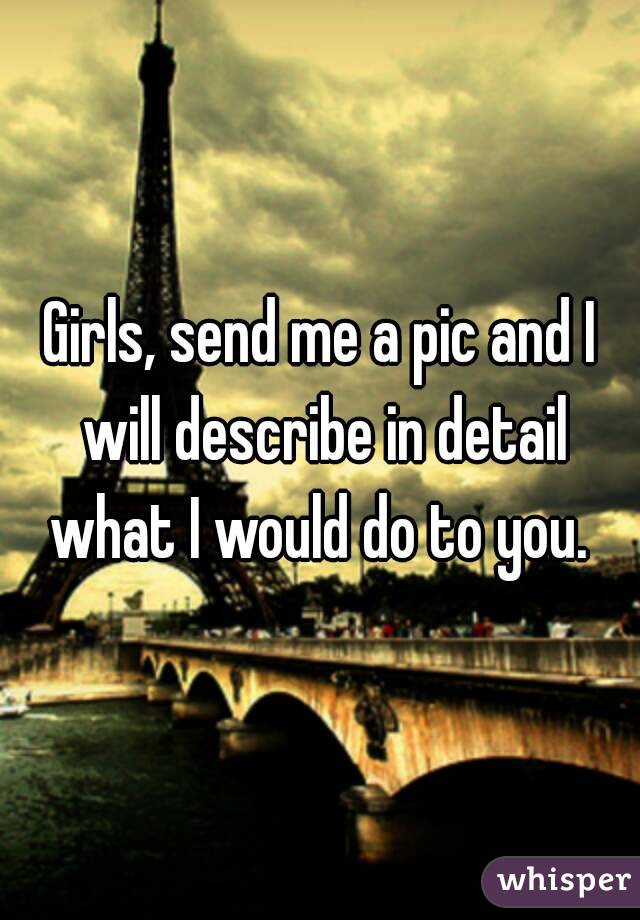 Girls, send me a pic and I will describe in detail what I would do to you. 