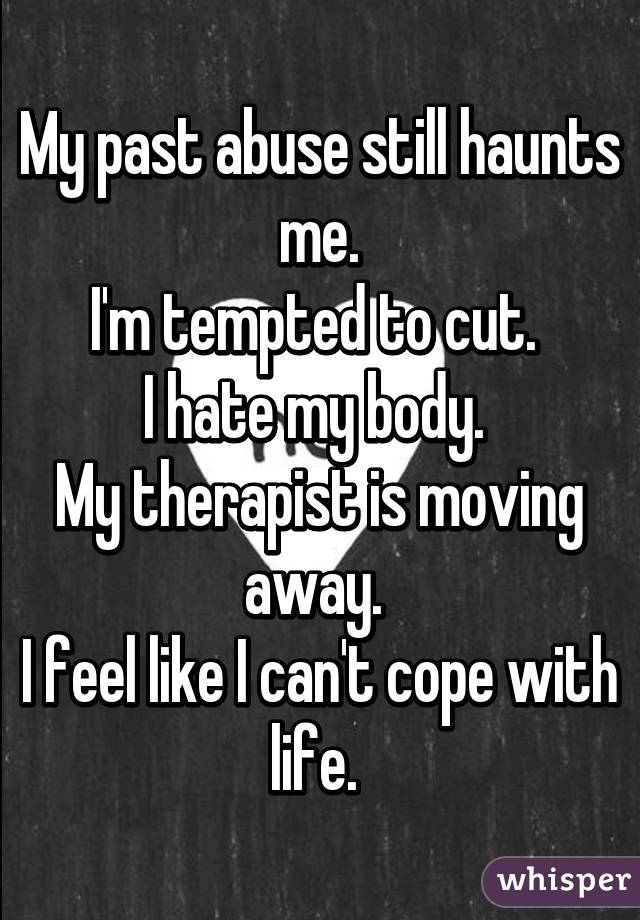 My past abuse still haunts me.
I'm tempted to cut. 
I hate my body. 
My therapist is moving away. 
I feel like I can't cope with life. 