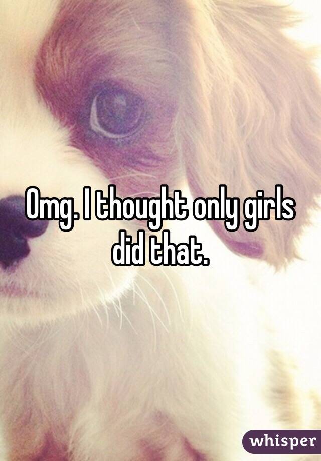 Omg. I thought only girls did that. 