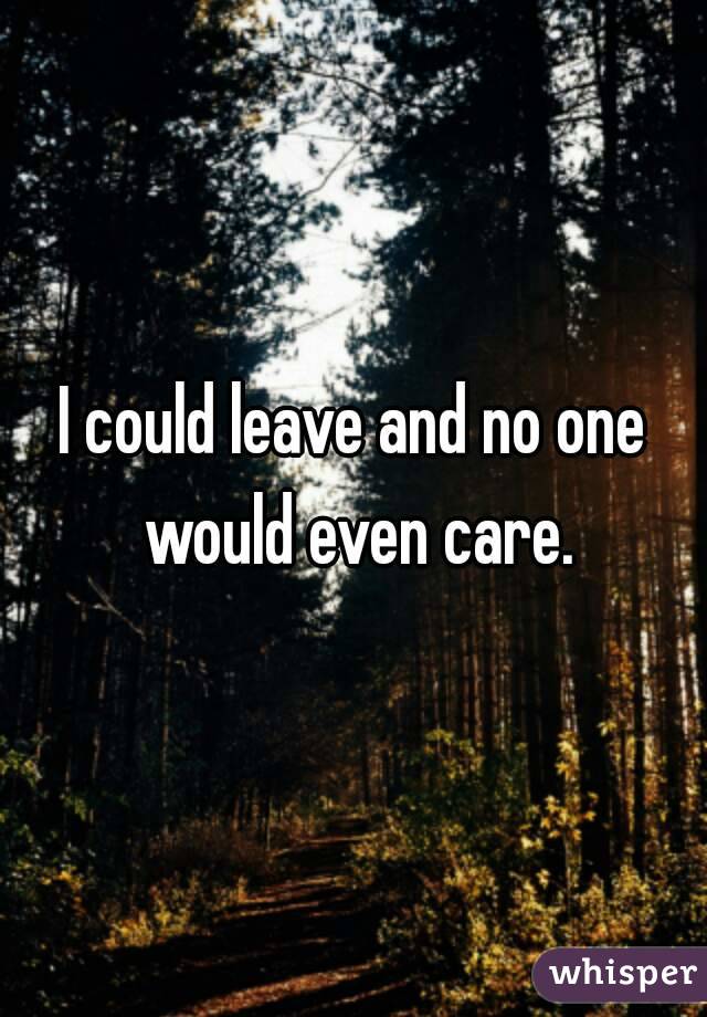 I could leave and no one would even care.
