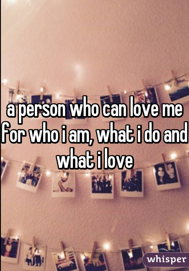 a person who can love me for who i am, what i do and what i love