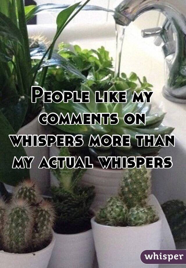 People like my comments on whispers more than my actual whispers 