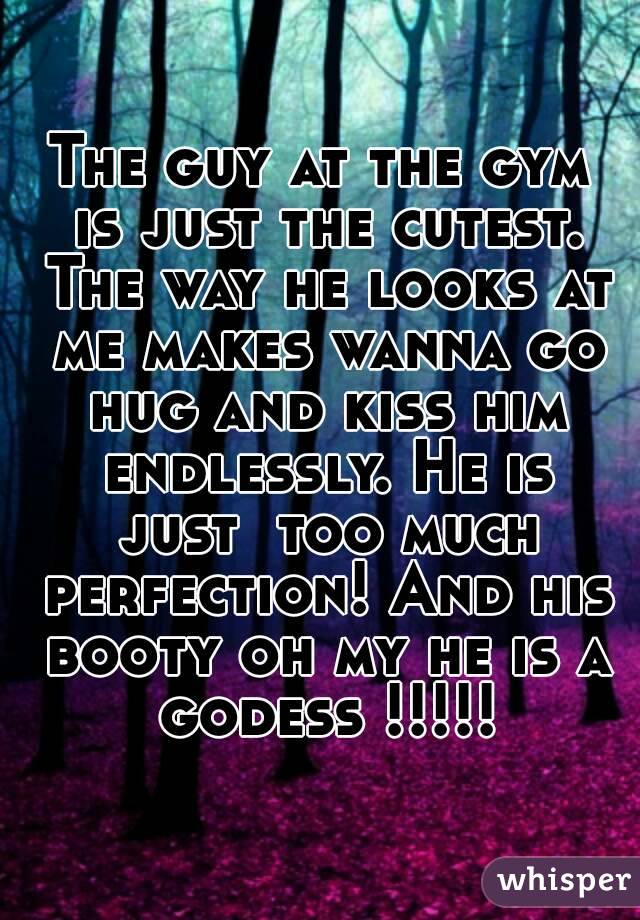 The guy at the gym is just the cutest. The way he looks at me makes wanna go hug and kiss him endlessly. He is just  too much perfection! And his booty oh my he is a godess !!!!!