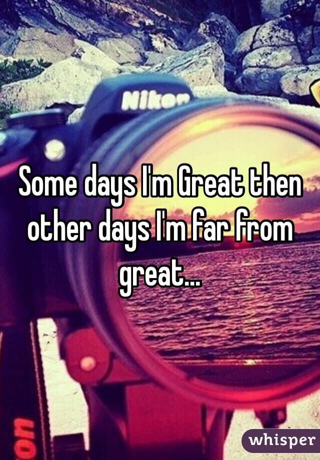 Some days I'm Great then other days I'm far from great...