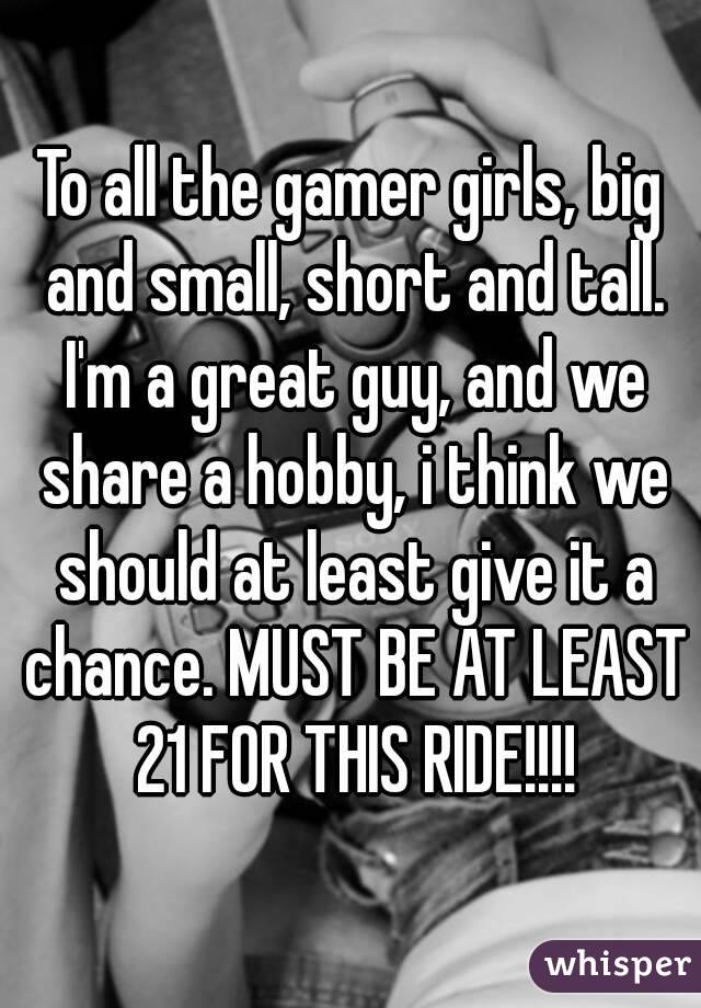 To all the gamer girls, big and small, short and tall. I'm a great guy, and we share a hobby, i think we should at least give it a chance. MUST BE AT LEAST 21 FOR THIS RIDE!!!!