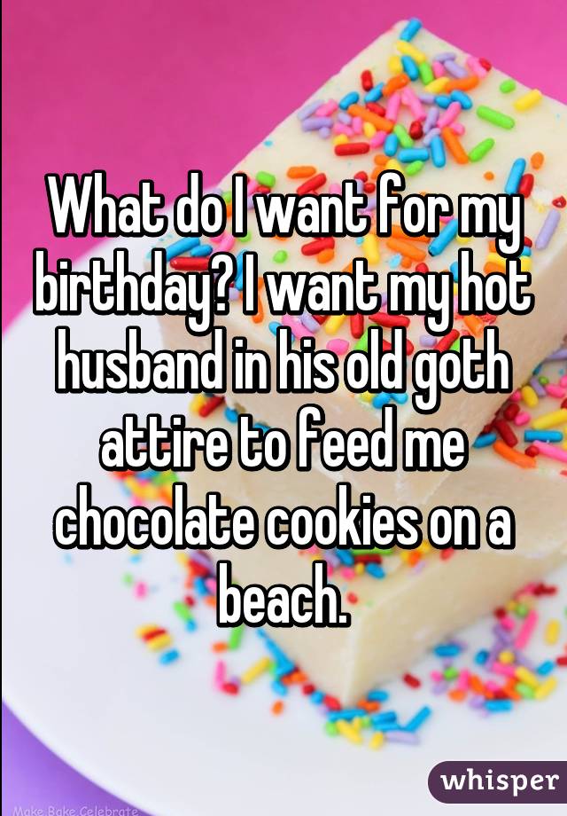 What do I want for my birthday? I want my hot husband in his old goth attire to feed me chocolate cookies on a beach.