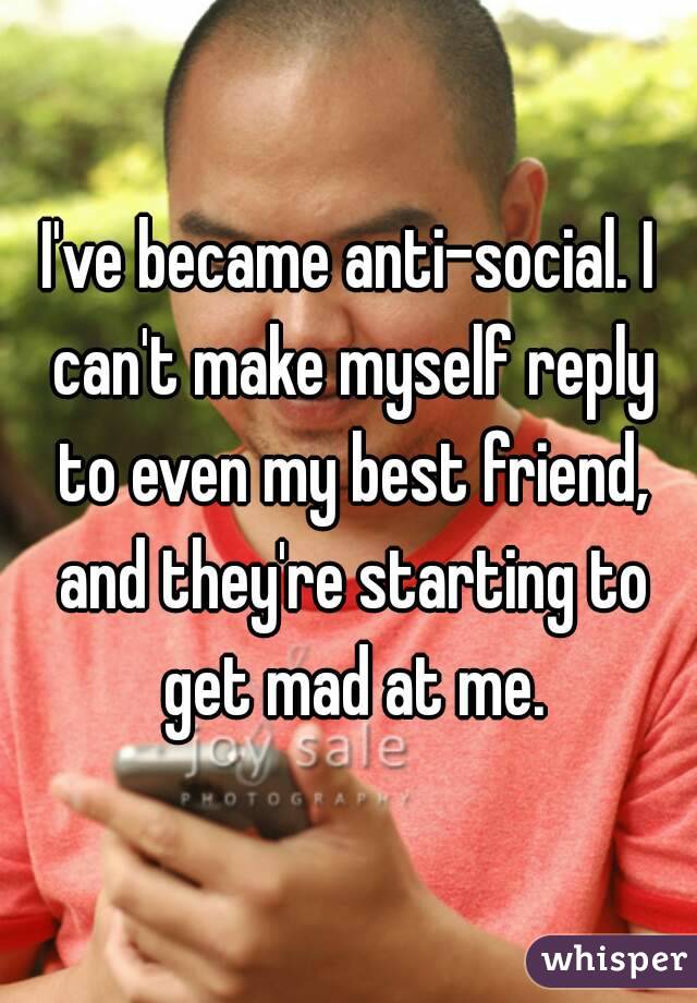 I've became anti-social. I can't make myself reply to even my best friend, and they're starting to get mad at me.