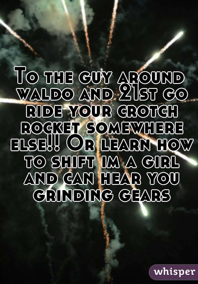 To the guy around waldo and 21st go ride your crotch rocket somewhere else!! Or learn how to shift im a girl and can hear you grinding gears