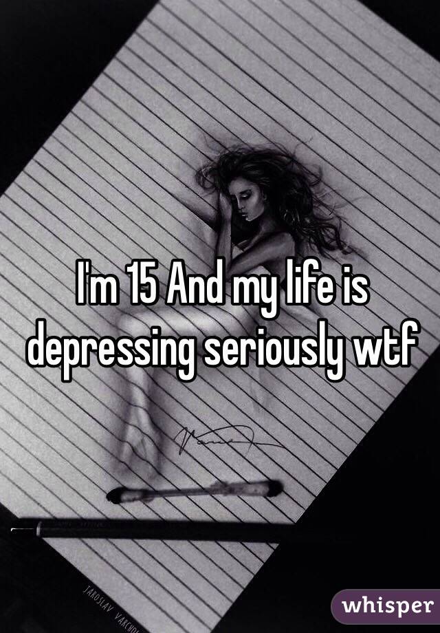 I'm 15 And my life is depressing seriously wtf 