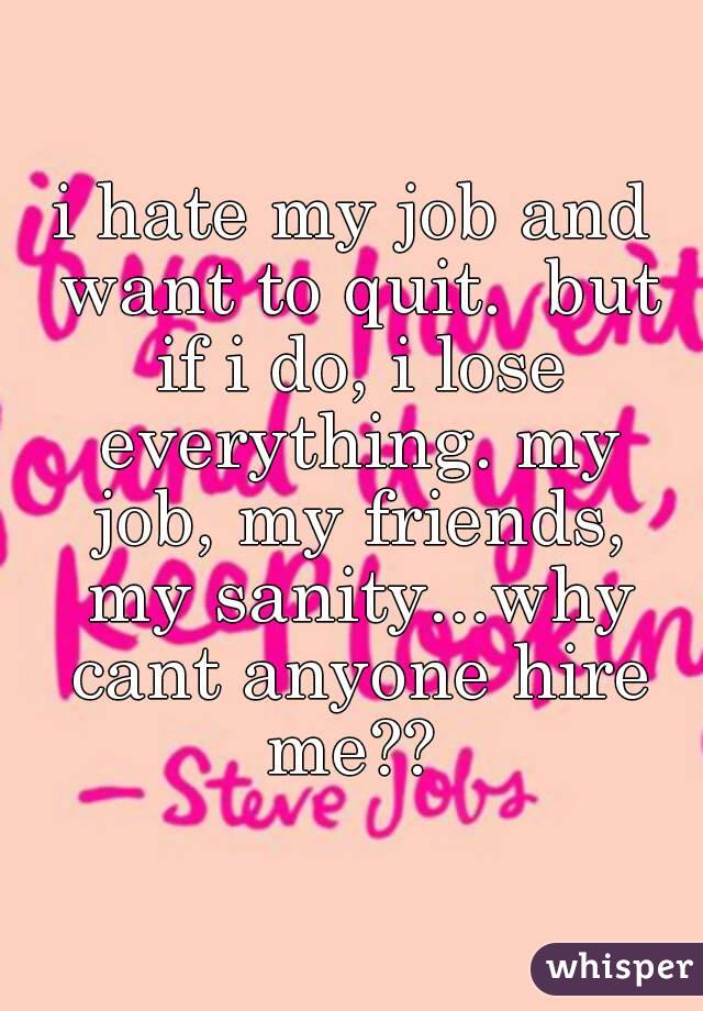 i hate my job and want to quit.  but if i do, i lose everything. my job, my friends, my sanity...why cant anyone hire me?? 