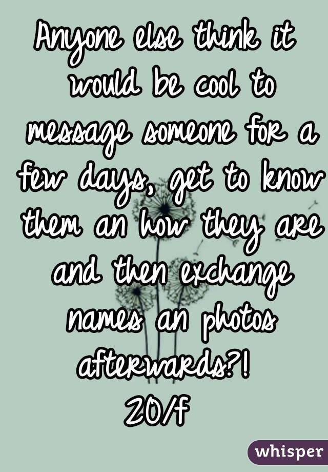 Anyone else think it would be cool to message someone for a few days, get to know them an how they are and then exchange names an photos afterwards?! 
20/f 