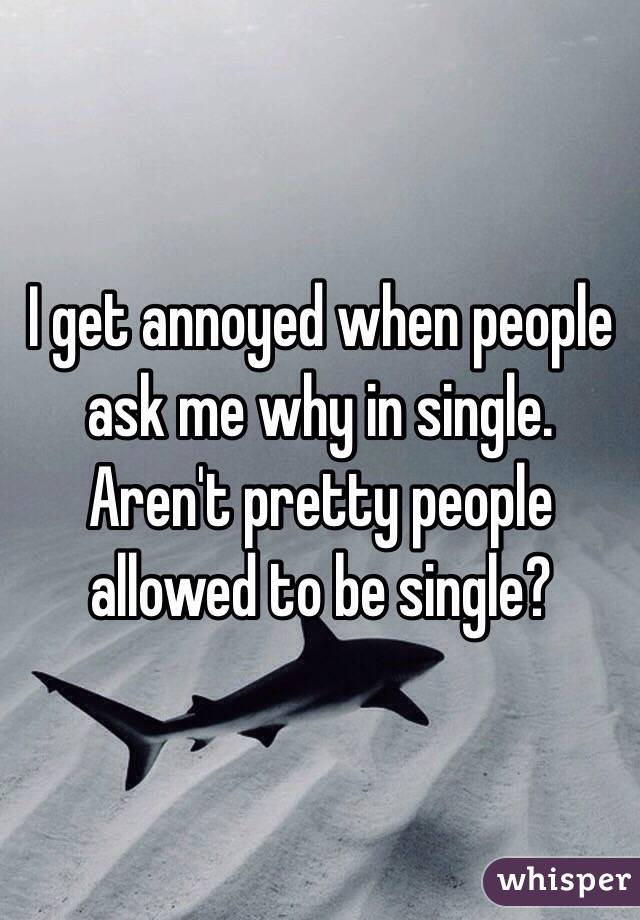 I get annoyed when people ask me why in single. Aren't pretty people allowed to be single?