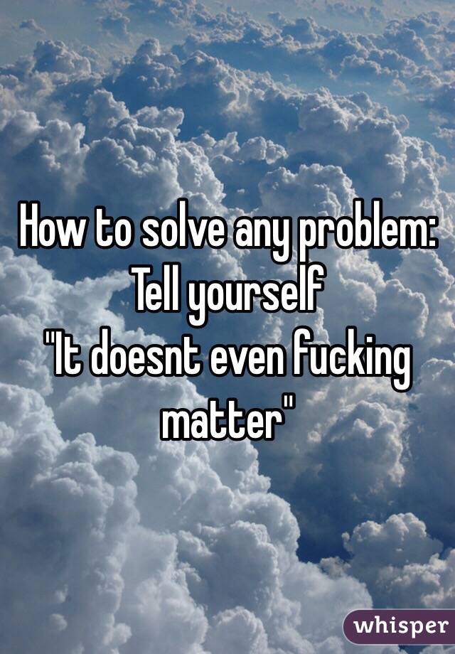 How to solve any problem: 
Tell yourself 
"It doesnt even fucking matter" 