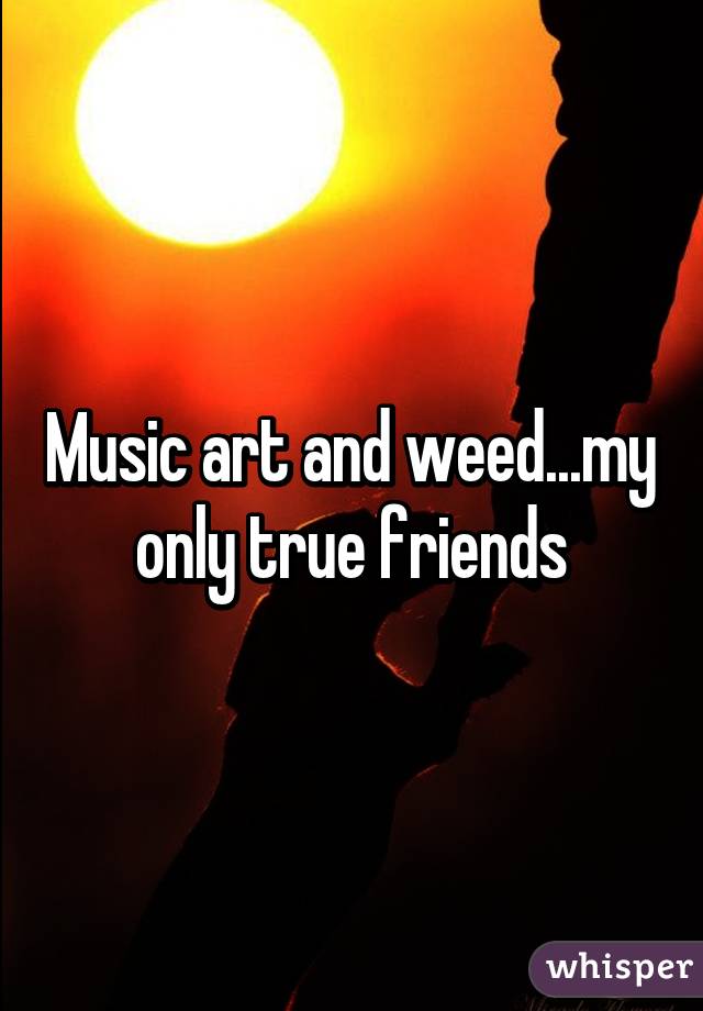 Music art and weed...my only true friends