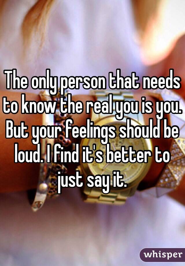 The only person that needs to know the real you is you. But your feelings should be loud. I find it's better to just say it. 