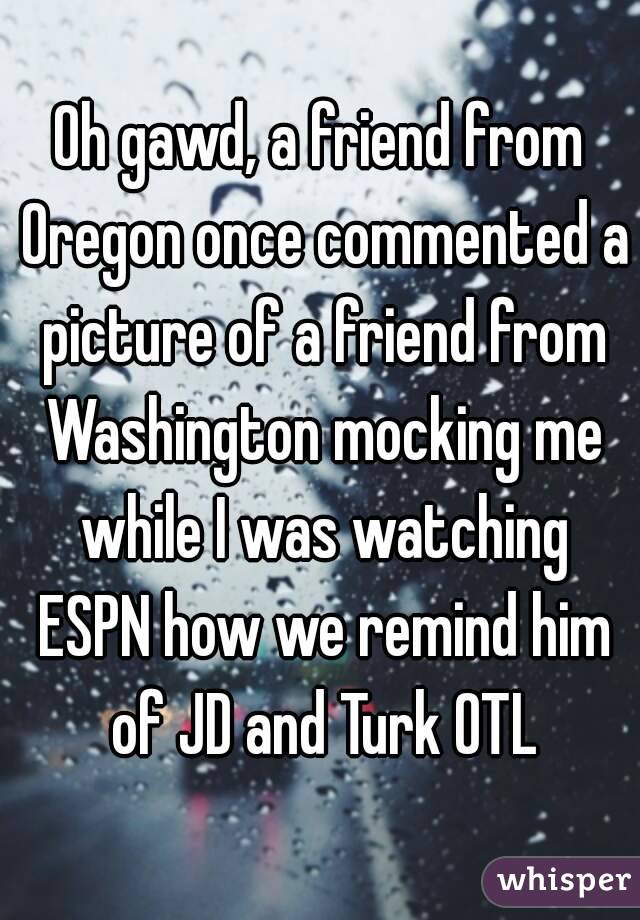 Oh gawd, a friend from Oregon once commented a picture of a friend from Washington mocking me while I was watching ESPN how we remind him of JD and Turk OTL