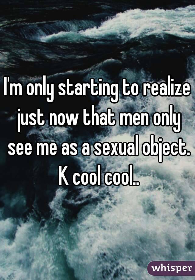 I'm only starting to realize just now that men only see me as a sexual object. K cool cool..