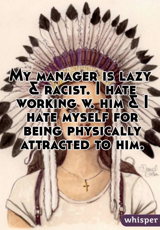 My manager is lazy & racist. I hate working w. him & I hate myself for being physically attracted to him.