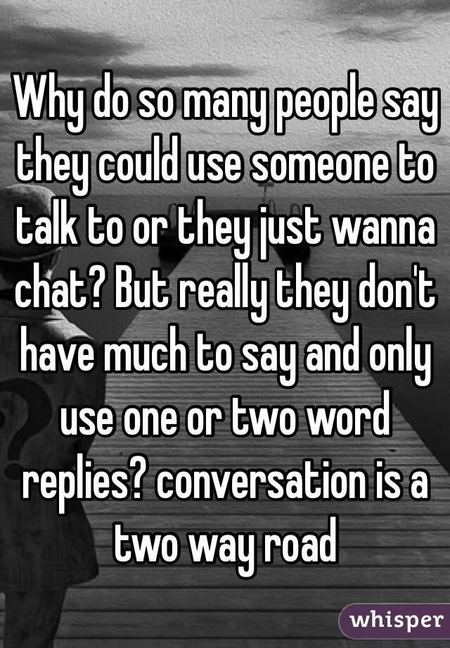 Why do so many people say they could use someone to talk to or they just wanna chat? But really they don't have much to say and only use one or two word replies? conversation is a two way road 