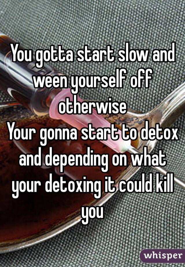 You gotta start slow and ween yourself off otherwise 
Your gonna start to detox and depending on what your detoxing it could kill you