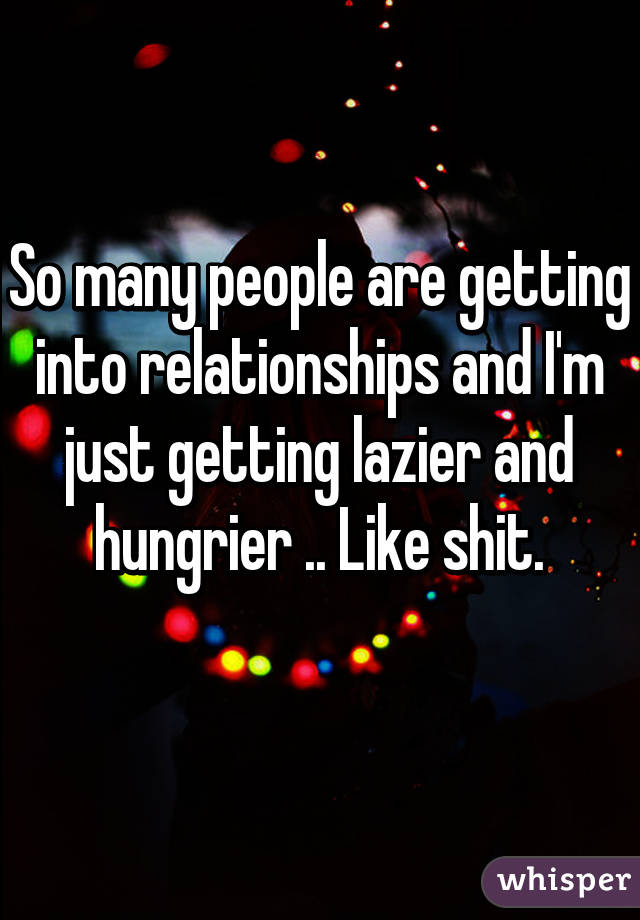 So many people are getting into relationships and I'm just getting lazier and hungrier .. Like shit.
