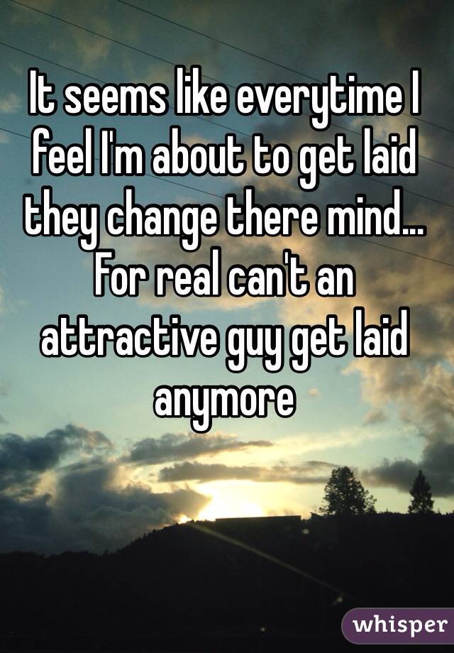 It seems like everytime I feel I'm about to get laid they change there mind... For real can't an attractive guy get laid anymore