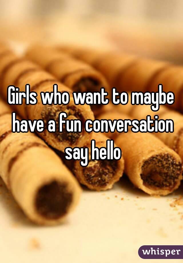 Girls who want to maybe have a fun conversation say hello