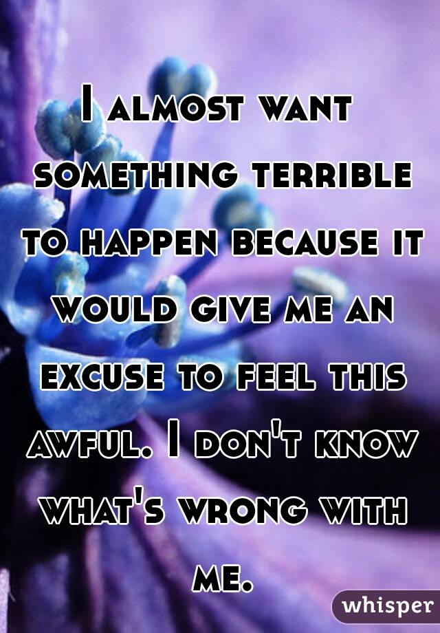 I almost want something terrible to happen because it would give me an excuse to feel this awful. I don't know what's wrong with me.