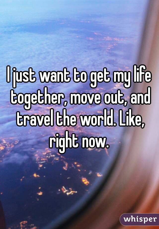 I just want to get my life together, move out, and travel the world. Like, right now. 