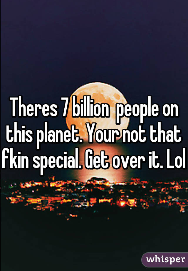 Theres 7 billion  people on this planet. Your not that fkin special. Get over it. Lol