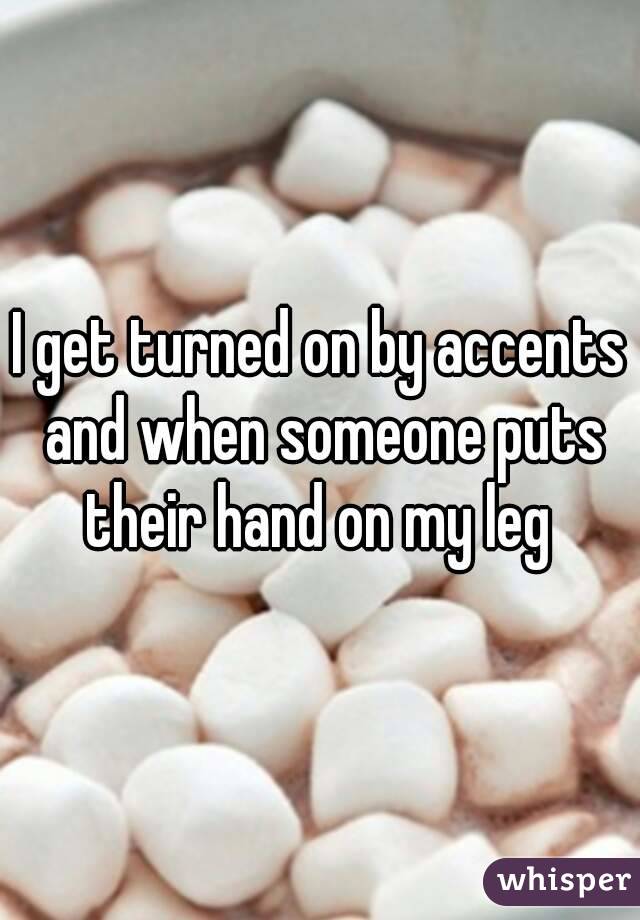 I get turned on by accents and when someone puts their hand on my leg 