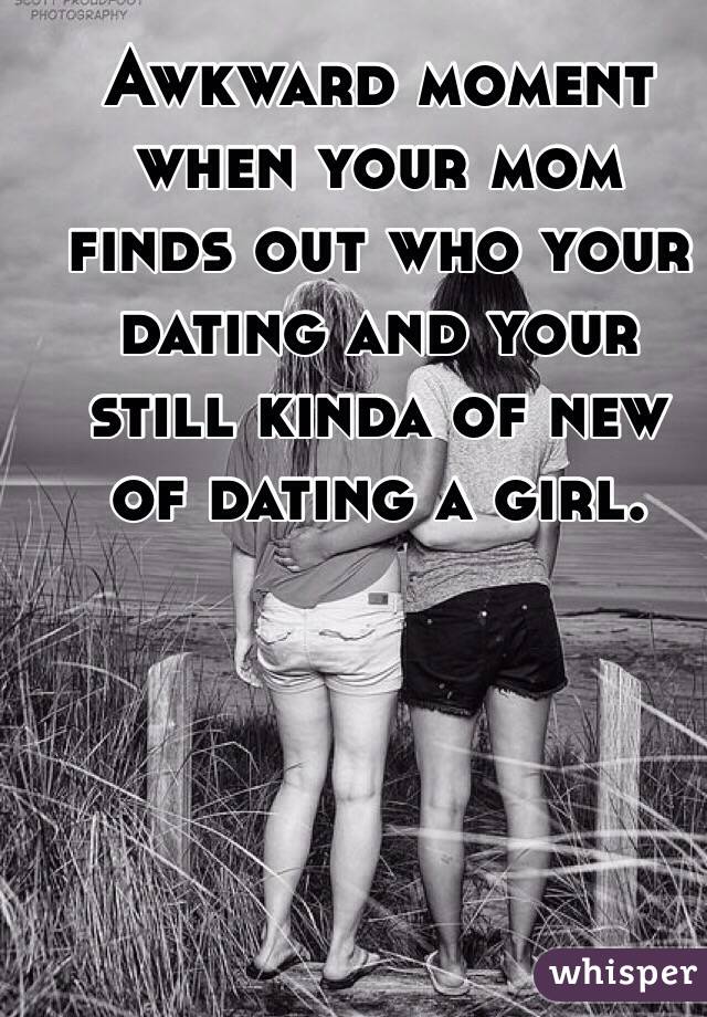 Awkward moment when your mom finds out who your dating and your still kinda of new of dating a girl. 