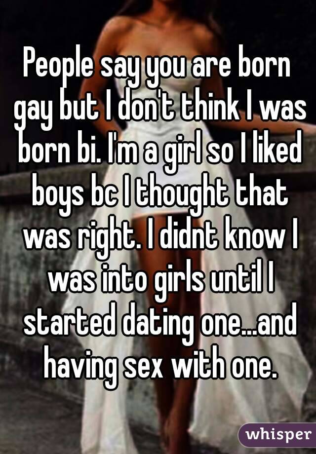 People say you are born gay but I don't think I was born bi. I'm a girl so I liked boys bc I thought that was right. I didnt know I was into girls until I started dating one...and having sex with one.