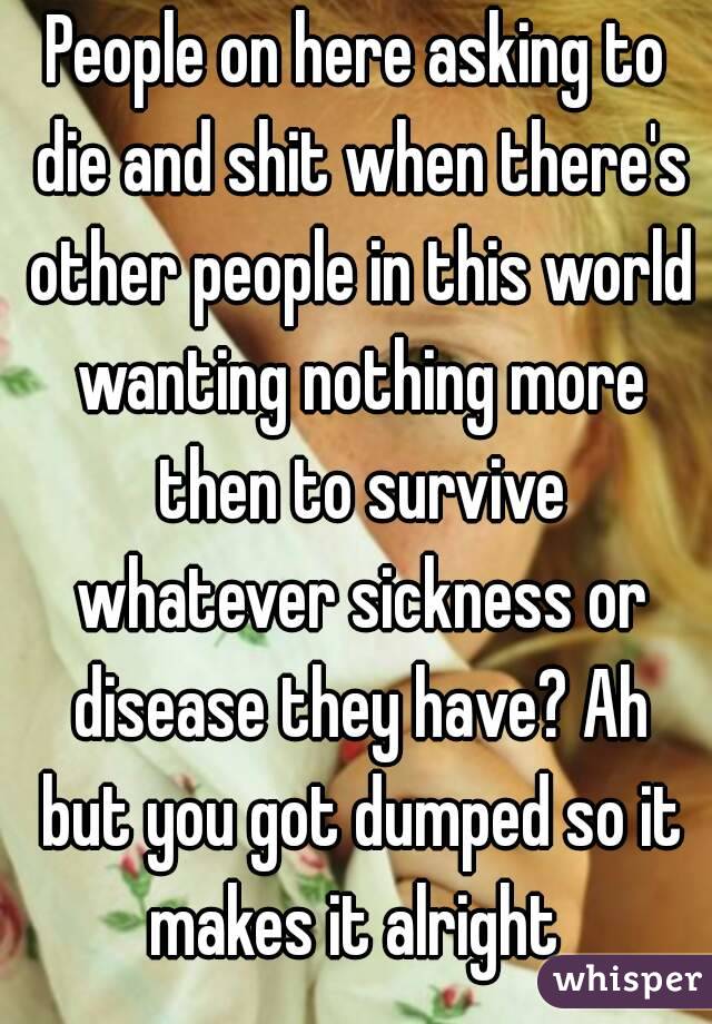 People on here asking to die and shit when there's other people in this world wanting nothing more then to survive whatever sickness or disease they have? Ah but you got dumped so it makes it alright 