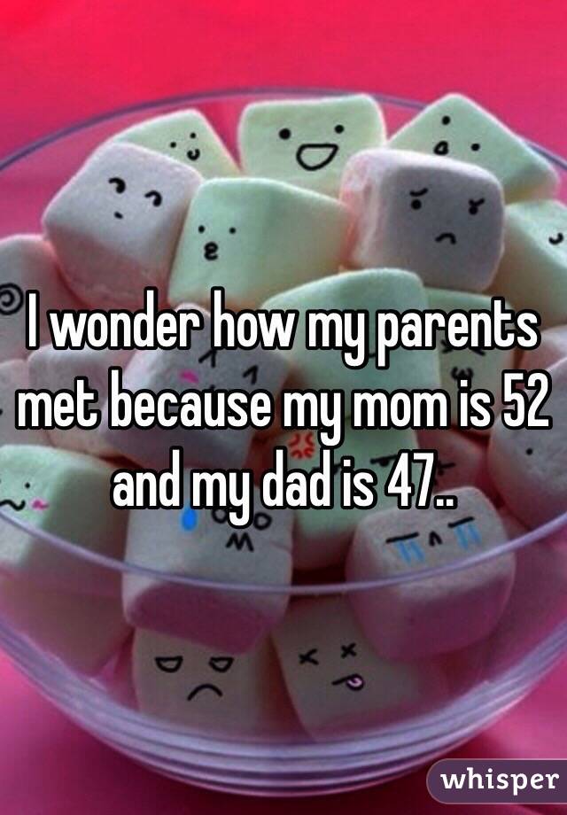 I wonder how my parents met because my mom is 52 and my dad is 47..