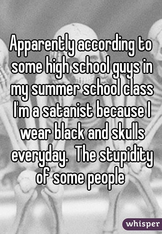 Apparently according to some high school guys in my summer school class I'm a satanist because I wear black and skulls everyday.  The stupidity of some people 