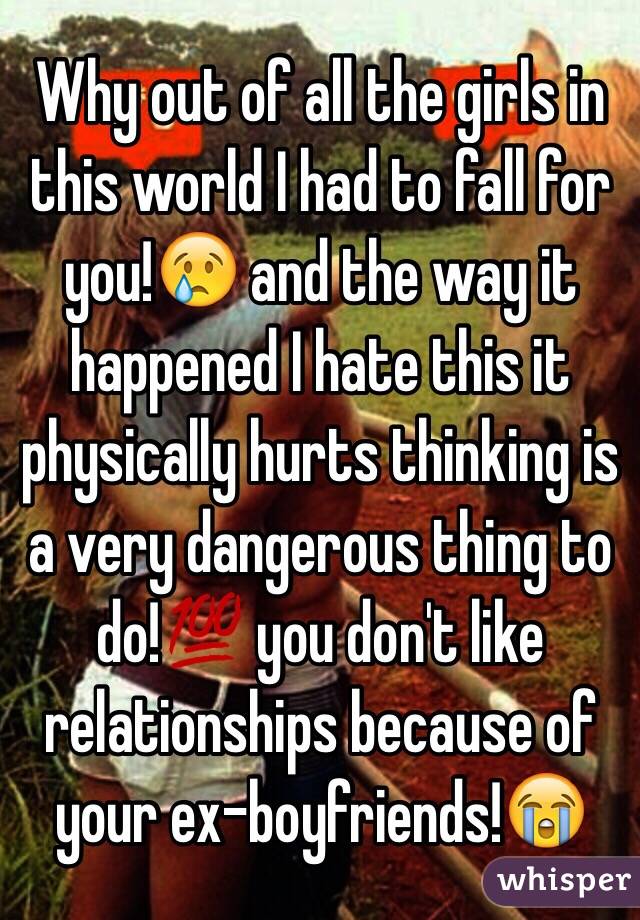 Why out of all the girls in this world I had to fall for you!😢 and the way it happened I hate this it physically hurts thinking is a very dangerous thing to do!💯 you don't like relationships because of your ex-boyfriends!😭