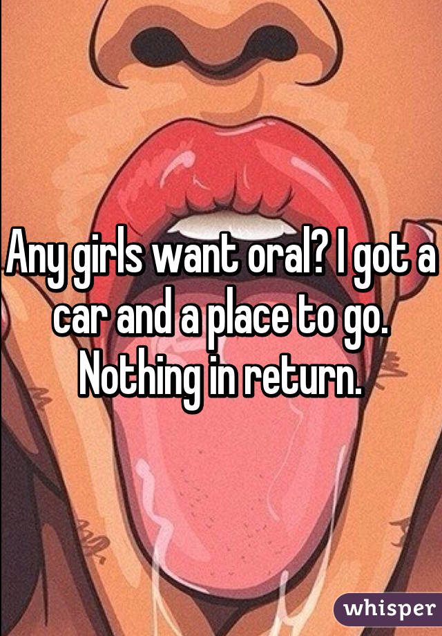 Any girls want oral? I got a car and a place to go. Nothing in return.