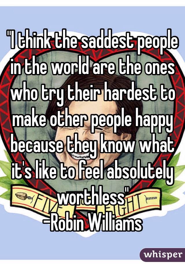 "I think the saddest people in the world are the ones who try their hardest to make other people happy because they know what it's like to feel absolutely worthless"
-Robin Williams