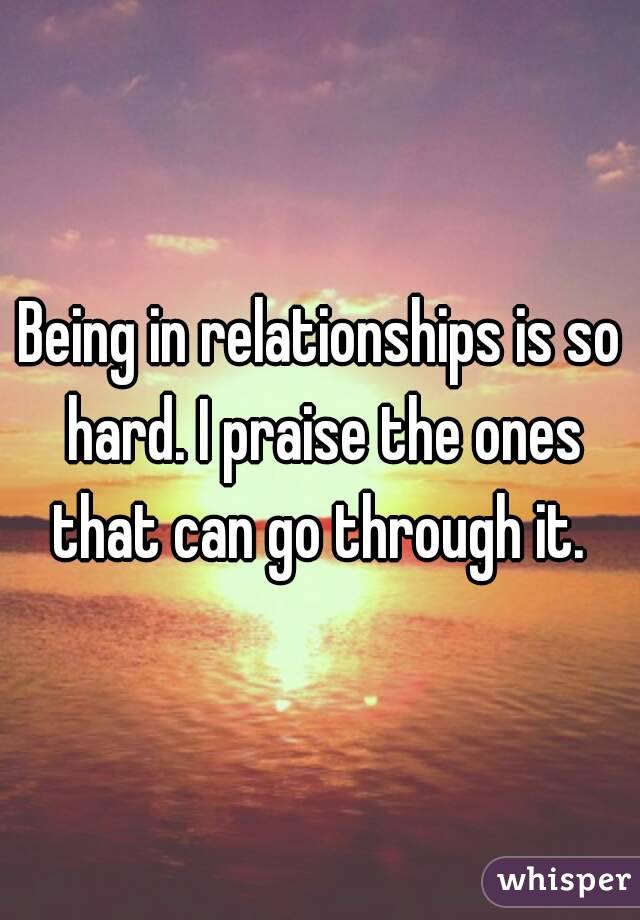 Being in relationships is so hard. I praise the ones that can go through it. 